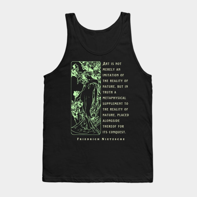 Friedrich Nietzsche: Art is not merely an imitation of the reality of nature, but in truth a metaphysical supplement to the reality of nature.. Tank Top by artbleed